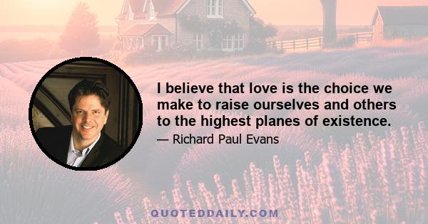 I believe that love is the choice we make to raise ourselves and others to the highest planes of existence.