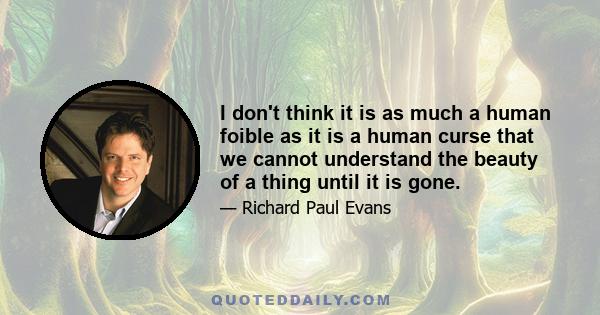 I don't think it is as much a human foible as it is a human curse that we cannot understand the beauty of a thing until it is gone.