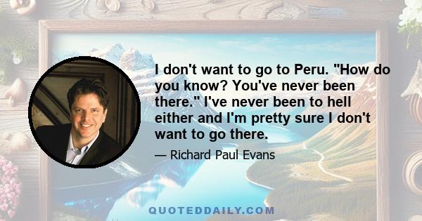 I don't want to go to Peru. How do you know? You've never been there. I've never been to hell either and I'm pretty sure I don't want to go there.