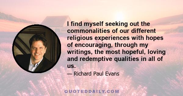 I find myself seeking out the commonalities of our different religious experiences with hopes of encouraging, through my writings, the most hopeful, loving and redemptive qualities in all of us.