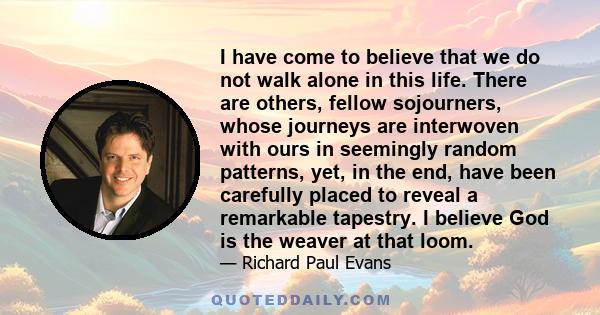 I have come to believe that we do not walk alone in this life. There are others, fellow sojourners, whose journeys are interwoven with ours in seemingly random patterns, yet, in the end, have been carefully placed to