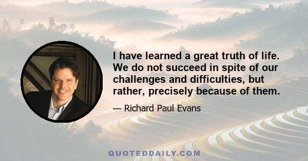 I have learned a great truth of life. We do not succeed in spite of our challenges and difficulties, but rather, precisely because of them.