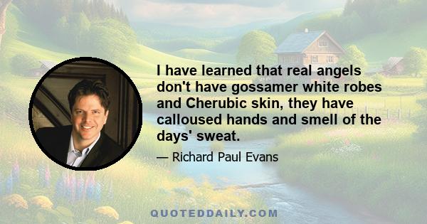 I have learned that real angels don't have gossamer white robes and Cherubic skin, they have calloused hands and smell of the days' sweat.