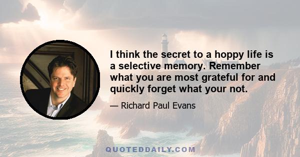 I think the secret to a hoppy life is a selective memory. Remember what you are most grateful for and quickly forget what your not.