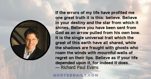 If the errors of my life have profited me one great truth it is this: believe. Believe in your destiny and the star from which it shines. Believe you have been sent from God as an arrow pulled from his own bow. It is