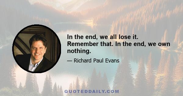 In the end, we all lose it. Remember that. In the end, we own nothing.