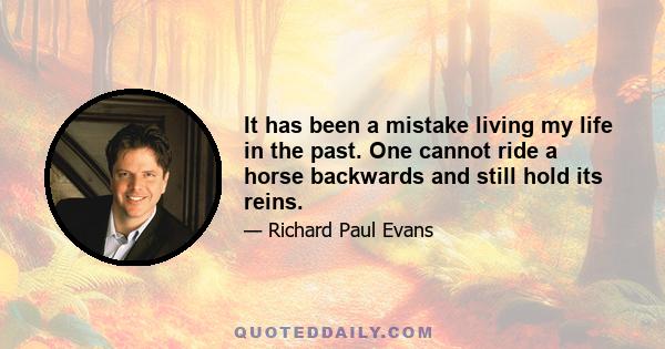 It has been a mistake living my life in the past. One cannot ride a horse backwards and still hold its reins.