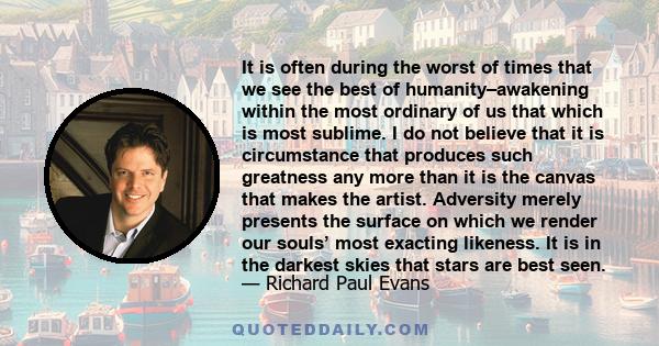 It is often during the worst of times that we see the best of humanity–awakening within the most ordinary of us that which is most sublime. I do not believe that it is circumstance that produces such greatness any more