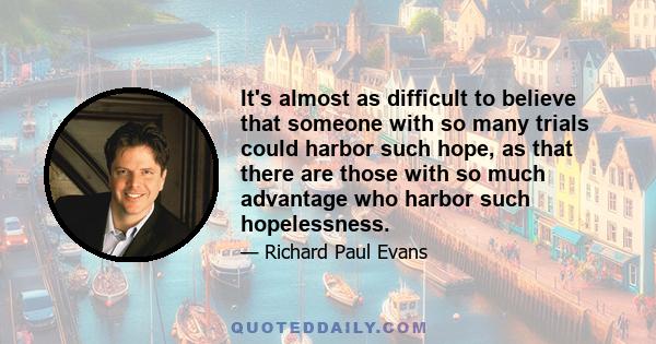 It's almost as difficult to believe that someone with so many trials could harbor such hope, as that there are those with so much advantage who harbor such hopelessness.