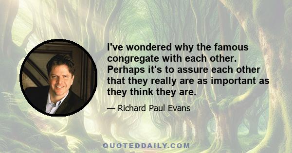 I've wondered why the famous congregate with each other. Perhaps it's to assure each other that they really are as important as they think they are.