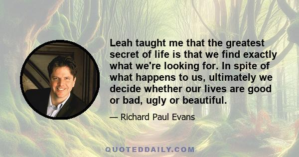 Leah taught me that the greatest secret of life is that we find exactly what we're looking for. In spite of what happens to us, ultimately we decide whether our lives are good or bad, ugly or beautiful.