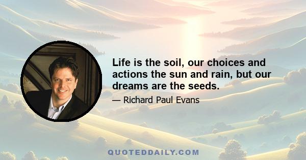 Life is the soil, our choices and actions the sun and rain, but our dreams are the seeds.