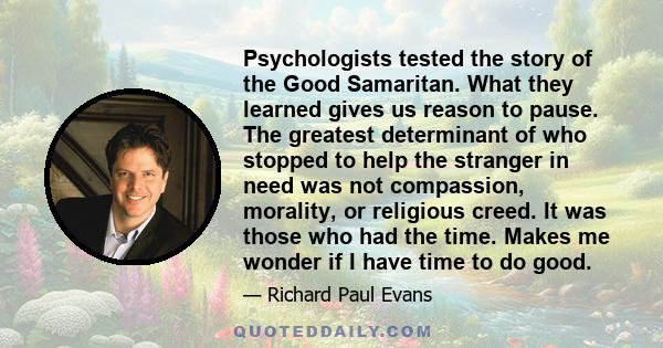 Psychologists tested the story of the Good Samaritan. What they learned gives us reason to pause. The greatest determinant of who stopped to help the stranger in need was not compassion, morality, or religious creed. It 