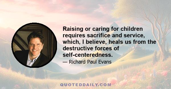 Raising or caring for children requires sacrifice and service, which, I believe, heals us from the destructive forces of self-centeredness.