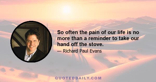 So often the pain of our life is no more than a reminder to take our hand off the stove.