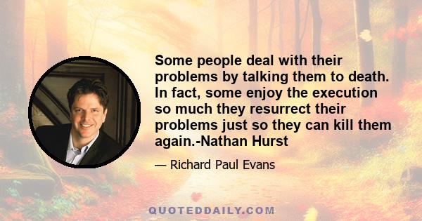 Some people deal with their problems by talking them to death. In fact, some enjoy the execution so much they resurrect their problems just so they can kill them again.-Nathan Hurst