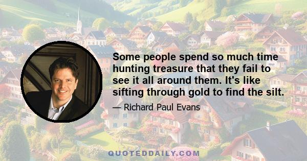 Some people spend so much time hunting treasure that they fail to see it all around them. It's like sifting through gold to find the silt.