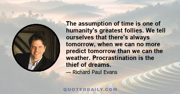 The assumption of time is one of humanity's greatest follies. We tell ourselves that there's always tomorrow, when we can no more predict tomorrow than we can the weather. Procrastination is the thief of dreams.