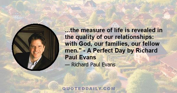 ...the measure of life is revealed in the quality of our relationships: with God, our families, our fellow men. - A Perfect Day by Richard Paul Evans