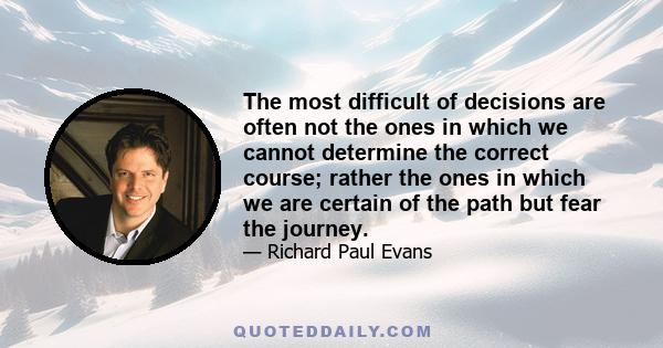 The most difficult of decisions are often not the ones in which we cannot determine the correct course; rather the ones in which we are certain of the path but fear the journey.