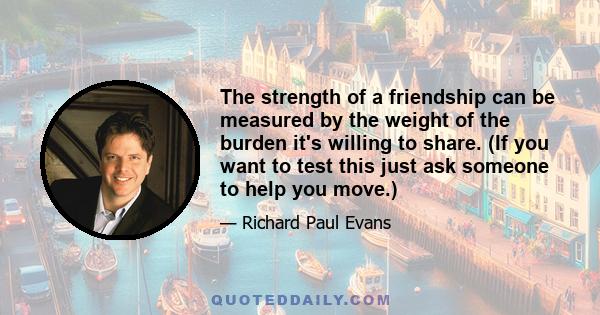 The strength of a friendship can be measured by the weight of the burden it's willing to share. (If you want to test this just ask someone to help you move.)