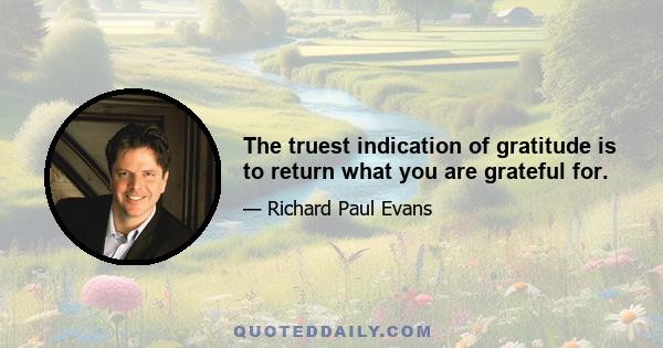 The truest indication of gratitude is to return what you are grateful for.