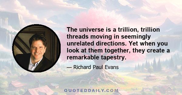 The universe is a trillion, trillion threads moving in seemingly unrelated directions. Yet when you look at them together, they create a remarkable tapestry.