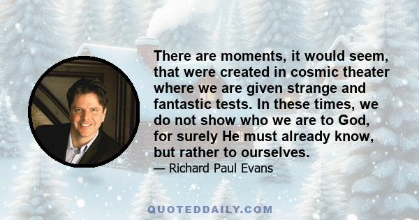 There are moments, it would seem, that were created in cosmic theater where we are given strange and fantastic tests. In these times, we do not show who we are to God, for surely He must already know, but rather to