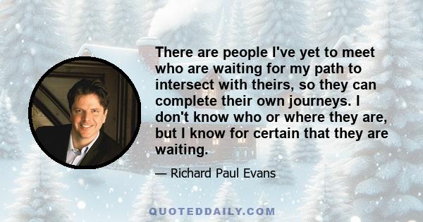 There are people I've yet to meet who are waiting for my path to intersect with theirs, so they can complete their own journeys. I don't know who or where they are, but I know for certain that they are waiting.