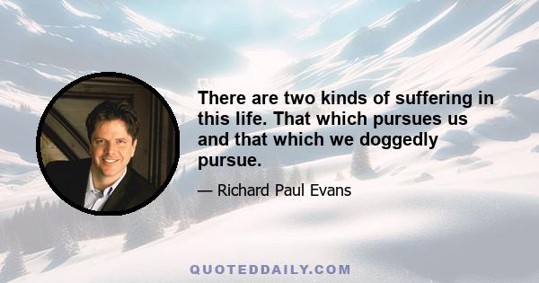 There are two kinds of suffering in this life. That which pursues us and that which we doggedly pursue.