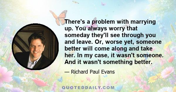 There's a problem with marrying up. You always worry that someday they'll see through you and leave. Or, worse yet, someone better will come along and take her. In my case, it wasn't someone. And it wasn't something