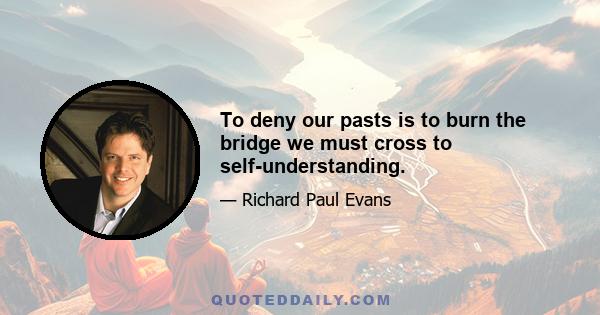 To deny our pasts is to burn the bridge we must cross to self-understanding.