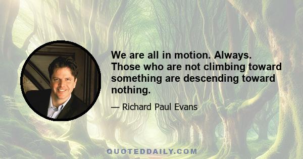 We are all in motion. Always. Those who are not climbing toward something are descending toward nothing.