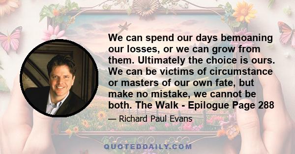 We can spend our days bemoaning our losses, or we can grow from them. Ultimately the choice is ours. We can be victims of circumstance or masters of our own fate, but make no mistake, we cannot be both. The Walk -