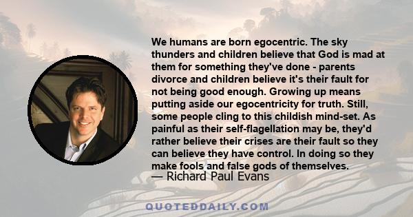 We humans are born egocentric. The sky thunders and children believe that God is mad at them for something they've done - parents divorce and children believe it's their fault for not being good enough. Growing up means 