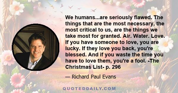 We humans...are seriously flawed. The things that are the most necessary, the most critical to us, are the things we take most for granted. Air. Water. Love. If you have someone to love, you are lucky. If they love you