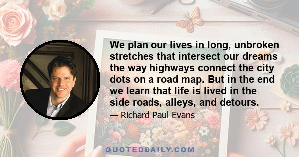 We plan our lives in long, unbroken stretches that intersect our dreams the way highways connect the city dots on a road map. But in the end we learn that life is lived in the side roads, alleys, and detours.