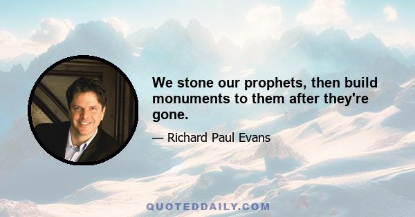 We stone our prophets, then build monuments to them after they're gone.