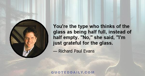 You're the type who thinks of the glass as being half full, instead of half empty. No, she said, I'm just grateful for the glass.