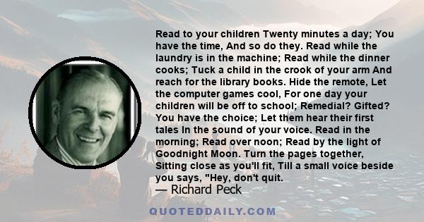 Read to your children Twenty minutes a day; You have the time, And so do they. Read while the laundry is in the machine; Read while the dinner cooks; Tuck a child in the crook of your arm And reach for the library