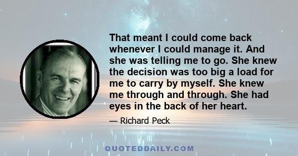 That meant I could come back whenever I could manage it. And she was telling me to go. She knew the decision was too big a load for me to carry by myself. She knew me through and through. She had eyes in the back of her 