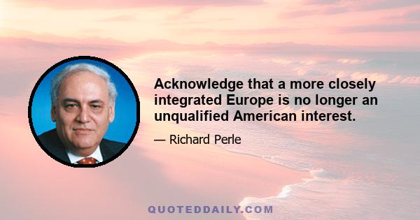 Acknowledge that a more closely integrated Europe is no longer an unqualified American interest.