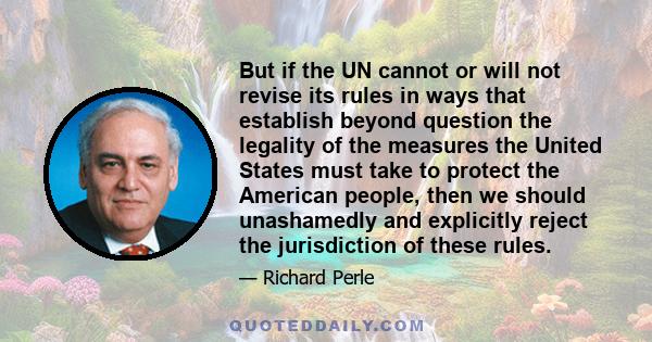 But if the UN cannot or will not revise its rules in ways that establish beyond question the legality of the measures the United States must take to protect the American people, then we should unashamedly and explicitly 