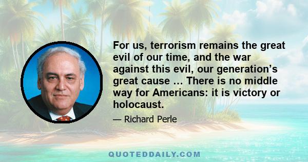 For us, terrorism remains the great evil of our time, and the war against this evil, our generation’s great cause … There is no middle way for Americans: it is victory or holocaust.