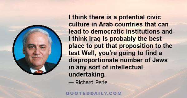 I think there is a potential civic culture in Arab countries that can lead to democratic institutions and I think Iraq is probably the best place to put that proposition to the test Well, you're going to find a