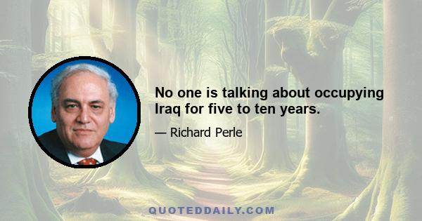 No one is talking about occupying Iraq for five to ten years.