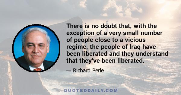 There is no doubt that, with the exception of a very small number of people close to a vicious regime, the people of Iraq have been liberated and they understand that they've been liberated.