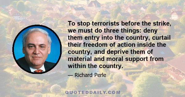 To stop terrorists before the strike, we must do three things: deny them entry into the country, curtail their freedom of action inside the country, and deprive them of material and moral support from within the country.