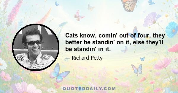 Cats know, comin' out of four, they better be standin' on it, else they'll be standin' in it.