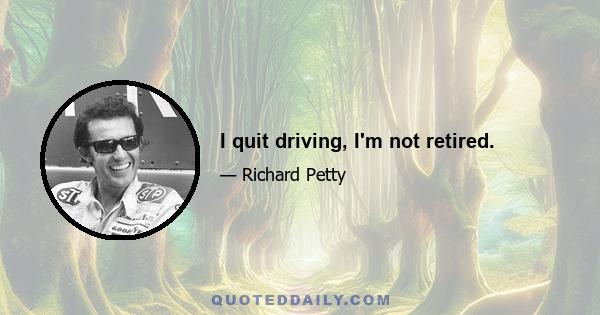 I quit driving, I'm not retired.